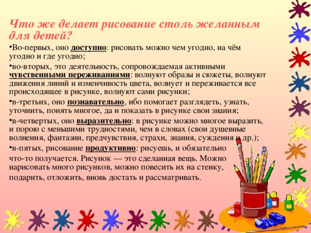 Что же делает рисование столь желанным для детей? Во-первых, оно доступно : рисовать можно чем угодно, на чём угодно и где угодно; во-вторых, это деятельность, сопровождаемая активными чувственными переживаниями : волнуют образы и сюжеты, волнуют движения линий и изменчивость цвета, волнует и переживается все происходящее в рисунке, волнуют сами рисунки; в-третьих, оно познавательно , ибо помогает разглядеть, узнать, уточнить, понять многое, да и показать в рисунке свои знания; в-четвертых, оно выразительно : в рисунке можно многое выразить, и порою с меньшими трудностями, чем в словах (свои душевные волнения, фантазии, предчувствия, страхи, знания, суждения и др.); в-пятых, рисование продуктивно : рисуешь, и обязательно что-то получается. Рисунок — это сделанная вещь. Можно нарисовать много рисунков, можно повесить их на стенку, подарить, отложить, вновь достать и рассматривать.