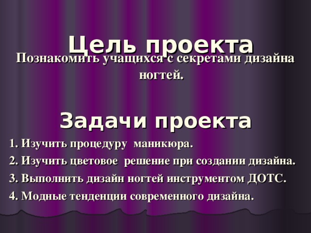 Цель проекта     Познакомить учащихся с секретами дизайна ногтей.  Задачи проекта  1. Изучить процедуру маникюра.  2. Изучить цветовое решение при создании дизайна.  3. Выполнить дизайн ногтей инструментом ДОТС.  4. Модные тенденции современного дизайна.