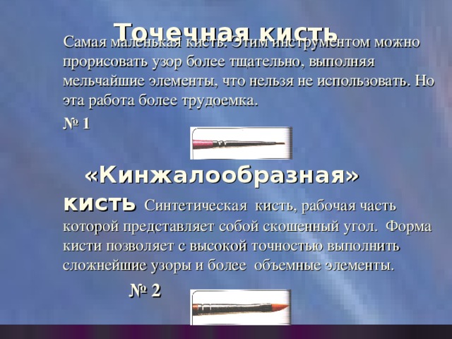 Точечная кисть    Самая маленькая кисть. Этим инструментом можно прорисовать узор более тщательно, выполняя мельчайшие элементы, что нельзя не использовать. Но эта работа более трудоемка.    № 1   «Кинжалообразная» кисть Синтетическая кисть, рабочая часть которой представляет собой скошенный угол. Форма кисти позволяет с высокой точностью выполнить сложнейшие узоры и более объемные элементы.  № 2