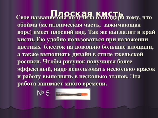 Плоская кисть    Свое название она получила благодаря тому, что обойма (металлическая часть, зажимающая ворс) имеет плоский вид. Так же выглядит и край кисти. Ею удобно пользоваться при наложении цветных блесток на довольно большие площади, а также выполнять дизайн в стиле гжельской росписи. Чтобы рисунок получился более эффектный, надо использовать несколько красок и работу выполнять в несколько этапов. Эта работа занимает много времени. № 5