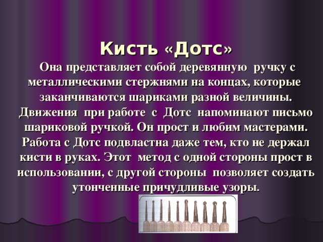 Кисть « Дотс »  Она представляет собой деревянную ручку с металлическими стержнями на концах, которые заканчиваются шариками разной величины. Движения при работе с Дотс напоминают письмо шариковой ручкой. Он прост и любим мастерами. Работа с Дотс подвластна даже тем, кто не держал кисти в руках. Этот метод с одной стороны прост в использовании, с другой стороны позволяет создать утонченные причудливые узоры .