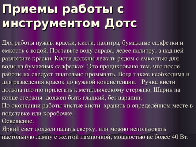 Приемы работы с инструментом Дотс Для работы нужны краски, кисти, палитра, бумажные салфетки и емкость с водой. Поставьте воду справа, левее палитру, а над ней разложите краски. Кисти должны лежать рядом с емкостью для воды на бумажных салфетках. Это продиктовано тем, что после работы их следует тщательно промывать. Вода также необходима и для разведения красок до нужной консистенции. Ручка кисти должна плотно прилегать к металлическому стержню. Шарик на конце стержня должен быть гладкий, без царапин. По окончании работы чистые кисти хранить в определённом месте в подставке или коробочке. Освещение. Яркий свет должен падать сверху, или можно использовать настольную лампу с желтой лампочкой, мощностью не более 40 Вт.