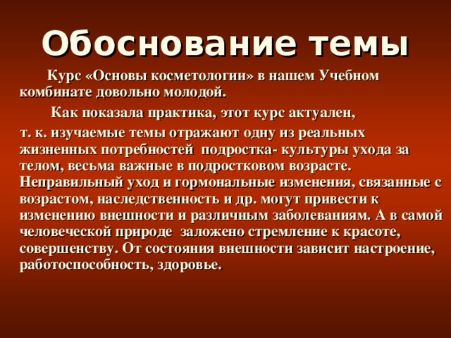 Обоснование темы  Курс «Основы косметологии» в нашем Учебном комбинате довольно молодой.  Как показала практика, этот курс актуален,  т. к. изучаемые темы отражают одну из реальных жизненных потребностей подростка- культуры ухода за телом, весьма важные в подростковом возрасте. Неправильный уход и гормональные изменения, связанные с возрастом, наследственность и др. могут привести к изменению внешности и различным заболеваниям. А в самой человеческой природе заложено стремление к красоте, совершенству. От состояния внешности зависит настроение, работоспособность, здоровье.