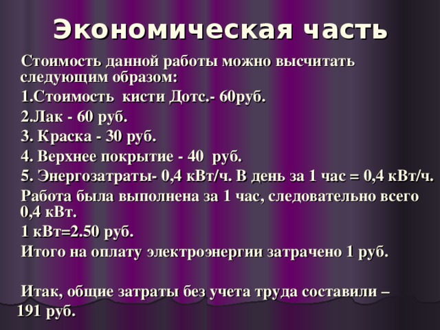 Экономическая часть  Стоимость данной работы можно высчитать следующим образом:  1.Стоимость кисти Дотс.- 60руб.  2.Лак - 60 руб.  3. Краска - 30 руб.  4. Верхнее покрытие - 40 руб.  5. Энергозатраты- 0,4 кВт/ч. В день за 1 час = 0,4 кВт/ч.  Работа была выполнена за 1 час, следовательно всего 0,4 кВт.  1 кВт=2.50 руб.  Итого на оплату электроэнергии затрачено 1 руб.   Итак, общие затраты без учета труда составили –  191 руб.