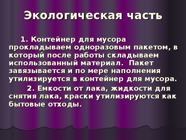 Экологическая часть   1. Контейнер для мусора прокладываем одноразовым пакетом, в который после работы складываем использованный материал. Пакет завязывается и по мере наполнения утилизируется в контейнер для мусора.  2. Емкости от лака, жидкости для снятия лака, краски утилизируются как бытовые отходы.