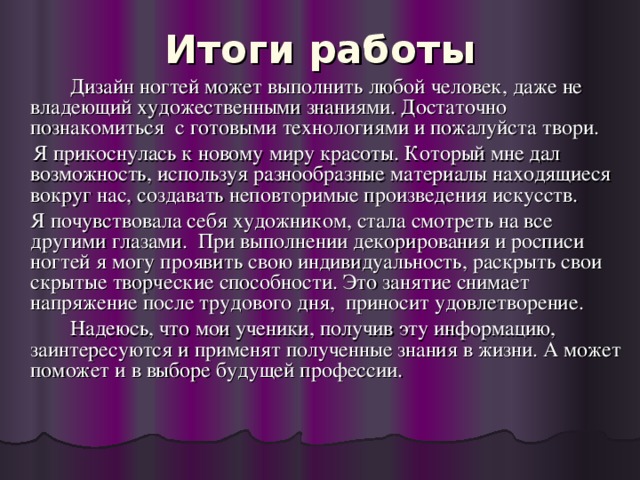 Итоги работы    Дизайн ногтей может выполнить любой человек, даже не владеющий художественными знаниями. Достаточно познакомиться с готовыми технологиями и пожалуйста твори.  Я прикоснулась к новому миру красоты. Который мне дал возможность, используя разнообразные материалы находящиеся вокруг нас, создавать неповторимые произведения искусств.  Я почувствовала себя художником, стала смотреть на все другими глазами. При выполнении декорирования и росписи ногтей я могу проявить свою индивидуальность, раскрыть свои скрытые творческие способности. Это занятие снимает напряжение после трудового дня, приносит удовлетворение.   Надеюсь, что мои ученики, получив эту информацию, заинтересуются и применят полученные знания в жизни. А может поможет и в выборе будущей профессии.