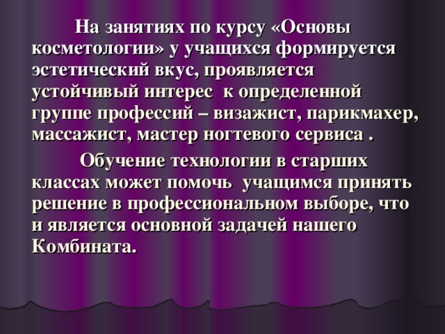 На занятиях по курсу «Основы косметологии» у учащихся формируется эстетический вкус, проявляется устойчивый интерес к определенной группе профессий – визажист, парикмахер, массажист, мастер ногтевого сервиса .  Обучение технологии в старших классах может помочь учащимся принять решение в профессиональном выборе, что и является основной задачей нашего Комбината.