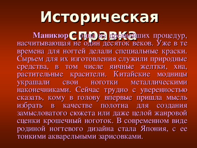 Историческая справка    Маникюр – одна из древнейших процедур, насчитывающая не один десяток веков. Уже в те времена для ногтей делали специальные краски. Сырьем для их изготовления служили природные средства, в том числе яичные желтки, хна, растительные красители. Китайские модницы украшали свои ноготки металлическими наконечниками. Сейчас трудно с уверенностью сказать, кому в голову впервые пришла мысль избрать в качестве полотна для создания замысловатого сюжета или даже целой жанровой сценки крошечный ноготок. В современном виде родиной ногтевого дизайна стала Япония, с ее тонкими акварельными зарисовками.