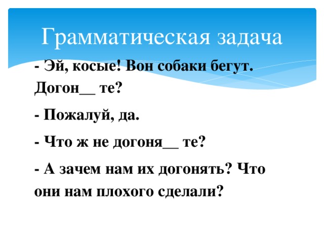 Грамматическая задача - Эй, косые! Вон собаки бегут. Догон__ те? - Пожалуй, да. - Что ж не догоня__ те? - А зачем нам их догонять? Что они нам плохого сделали?