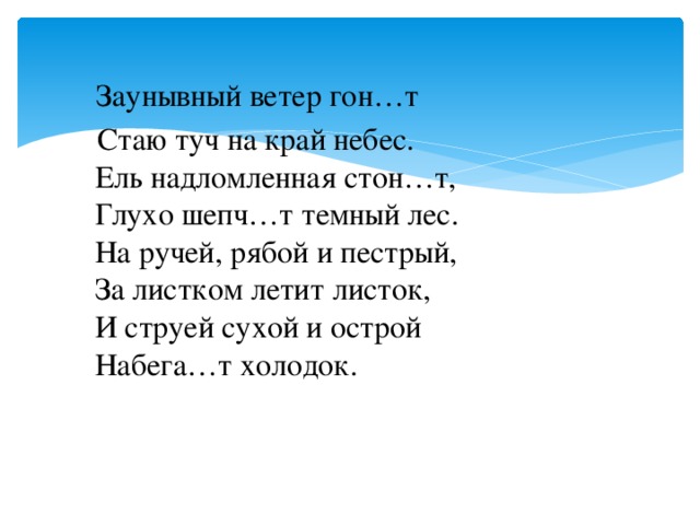 Заунывный ветер гон…т  Стаю туч на край небес.  Ель надломленная стон…т,  Глухо шепч…т темный лес.  На ручей, рябой и пестрый,  За листком летит листок,  И струей сухой и острой  Набега…т холодок.