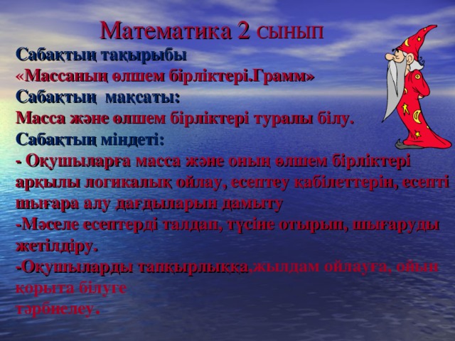 Математика 2 СЫН ЫП Сабақтың тақырыбы  « Массаның өлшем бірліктері.Грамм»  Сабақты ң мақсаты:   Масса және өлшем бірліктері туралы білу.  Сабақтың міндеті:  - Оқушыларға масса және оның өлшем бірліктері арқылы логикалық ойлау, есептеу қабілеттерін, есепті шығара алу дағдыларын дамыту  -Мәселе есептерді талдап, түсіне отырып, шығаруды жетілдіру.  -Оқушыларды тапқырлы ққа ,жылдам ойлауға, ойын қорыта білуге  тәрбиелеу .