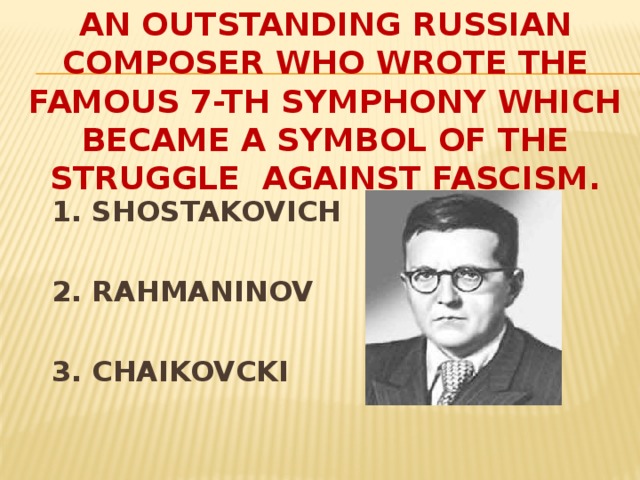 An outstanding Russian composer who wrote the famous 7-th symphony which became a symbol of the struggle against fascism. 1. SHOSTAKOVICH  2. RAHMANINOV  3. CHAIKOVCKI