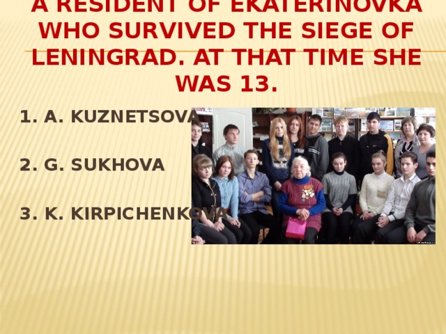 A RESIDENT OF EKATERINOVKA WHO SURVIVED THE SIEGE OF LENINGRAD. AT THAT TIME SHE WAS 13.  1. A. KUZNETSOVA  2. G. SUKHOVA  3. K. KIRPICHENKOVA