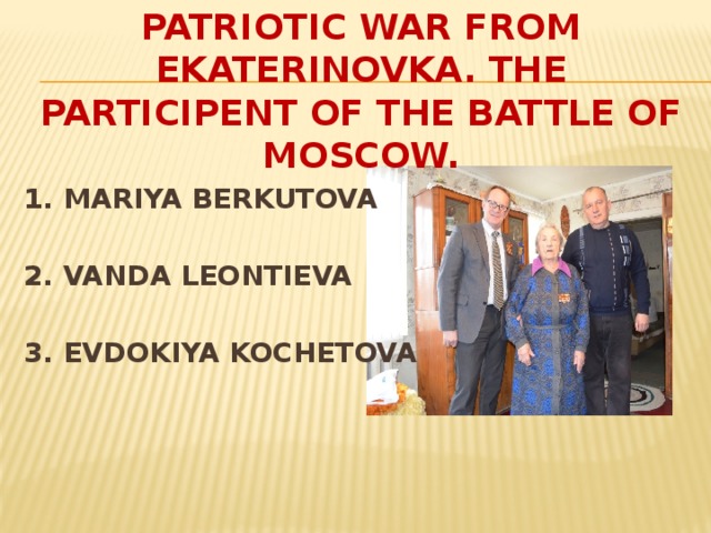 A VETERAN OF THE GREAT PATRIOTIC WAR FROM EKATERINOVKA. THE PARTICIPENT OF THE BATTLE OF MOSCOW. 1. MARIYA BERKUTOVA  2. VANDA LEONTIEVA  3. EVDOKIYA KOCHETOVA