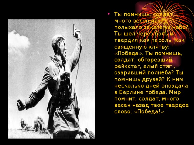 Ты помнишь, солдат, много весен назад полыхало закатами небо? Ты шел через боль и твердил как пароль, как священную клятву: «Победа». Ты помнишь, солдат, обгоревший рейхстаг, алый стяг , озаривший полнеба? Ты помнишь друзей? К ним несколько дней опоздала в Берлине победа. Мир помнит, солдат, много весен назад твое твердое слово: «Победа!»