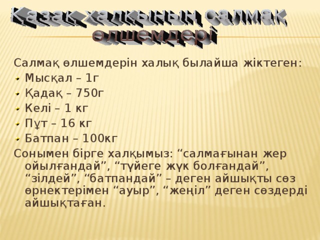 Салмақ өлшемдерін халық былайша жіктеген: Мысқал – 1г Қадақ – 750г Келі – 1 кг Пұт – 16 кг Батпан – 100кг Сонымен бірге халқымыз: “салмағынан жер ойылғандай”, “түйеге жүк болғандай”, “зілдей”, “батпандай” – деген айшықты сөз өрнектерімен “ауыр”, “жеңіл” деген сөздерді айшықтаған.