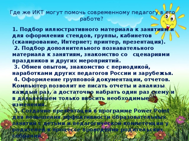 Где же ИКТ могут помочь современному педагогу в его работе?   1. Подбор иллюстративного материала к занятиям и для оформления стендов, группы, кабинетов (сканирование, Интернет; принтер, презентация).   2. Подбор дополнительного познавательного материала к занятиям, знакомство со сценариями праздников и других мероприятий.   3. Обмен опытом, знакомство с периодикой, наработками других педагогов России и зарубежья.   4. Оформление групповой документации, отчетов. Компьютер позволит не писать отчеты и анализы каждый раз, а достаточно набрать один раз схему и в дальнейшем только вносить необходимые изменения.   5. Создание презентаций в программе Рower Рoint для повышения эффективности образовательных занятий с детьми и педагогической компетенции у родителей в процессе проведения родительских собраний.