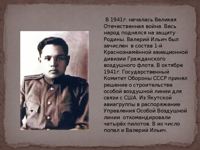 В 1941г. началась Великая Отечественная война. Весь народ поднялся на защиту Родины. Валерий Ильич был зачислен в состав 1-й Краснознамённой авиационной дивизии Гражданского воздушного флота. В октябре 1941г. Государственный Комитет Обороны СССР принял решение о строительстве особой воздушной линии для связи с США. Из Якутской авиагруппы в распоряжение Управления Особой Воздушной линии откомандировали четырёх пилотов. В их число попал и Валерий Ильич.