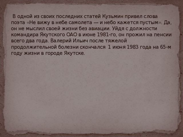 В одной из своих последних статей Кузьмин привел слова поэта «Не вижу в небе самолета — и небо кажется пустым». Да, он не мыслил своей жизни без авиации. Уйдя с должности командира Якутского ОАО в июне 1981-го, он прожил на пенсии всего два года. Валерий Ильич после тяжелой продолжительной болезни скончался 1 июня 1983 года на 65-м году жизни в городе Якутске.