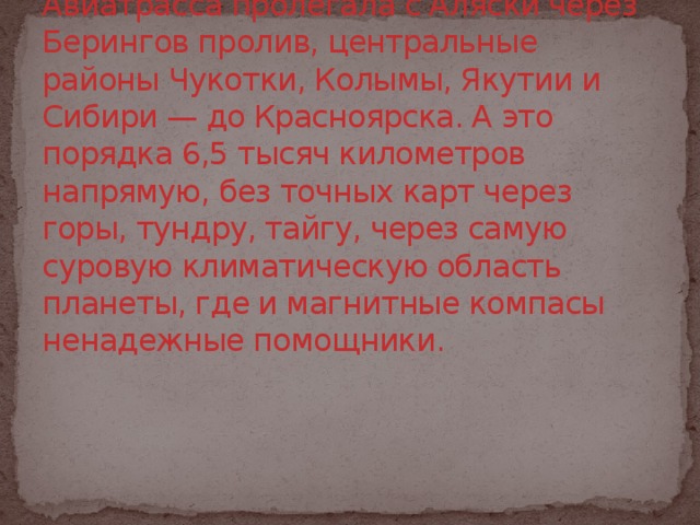 Авиатрасса пролегала с Аляски через Берингов пролив, центральные районы Чукотки, Колымы, Якутии и Сибири — до Красноярска. А это порядка 6,5 тысяч километров напрямую, без точных карт через горы, тундру, тайгу, через самую суровую климатическую область планеты, где и магнитные компасы ненадежные помощники.