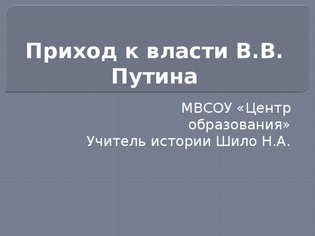 Приход к власти В.В. Путина МВСОУ «Центр образования» Учитель истории Шило Н.А.