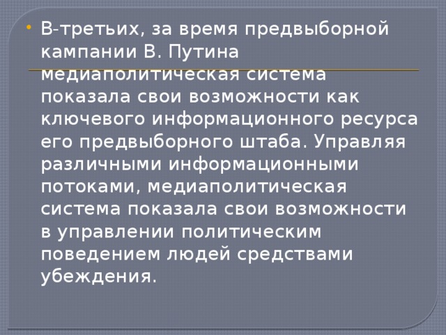 В-третьих, за время предвыборной кампании В. Путина медиаполитическая система показала свои возможности как ключевого информационного ресурса его предвыборного штаба. Управляя различными информационными потоками, медиаполитическая система показала свои возможности в управлении политическим поведением людей средствами убеждения.