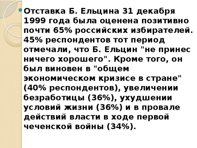 Отставка Б. Ельцина 31 декабря 1999 года была оценена позитивно почти 65% российских избирателей. 45% респондентов тот период отмечали, что Б. Ельцин 