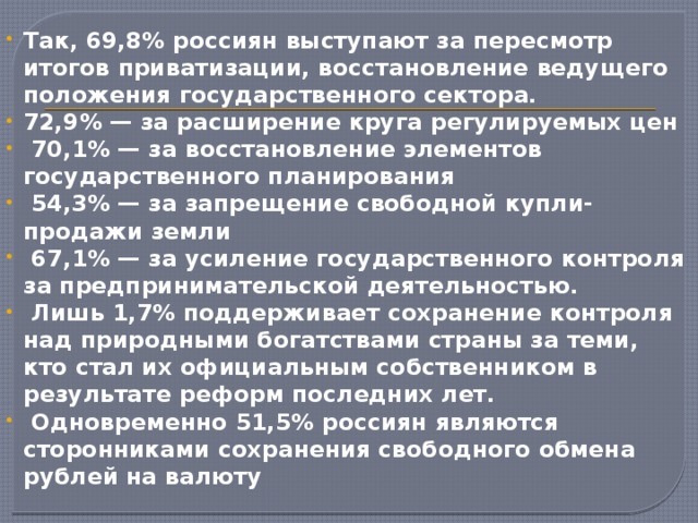 Так, 69,8% россиян выступают за пересмотр итогов приватизации, восстановление ведущего положения государственного сектора. 72,9% — за расширение круга регулируемых цен  70,1% — за восстановление элементов государственного планирования  54,3% — за запрещение свободной купли-продажи земли  67,1% — за усиление государственного контроля за предпринимательской деятельностью.  Лишь 1,7% поддерживает сохранение контроля над природными богатствами страны за теми, кто стал их официальным собственником в результате реформ последних лет.  Одновременно 51,5% россиян являются сторонниками сохранения свободного обмена рублей на валюту