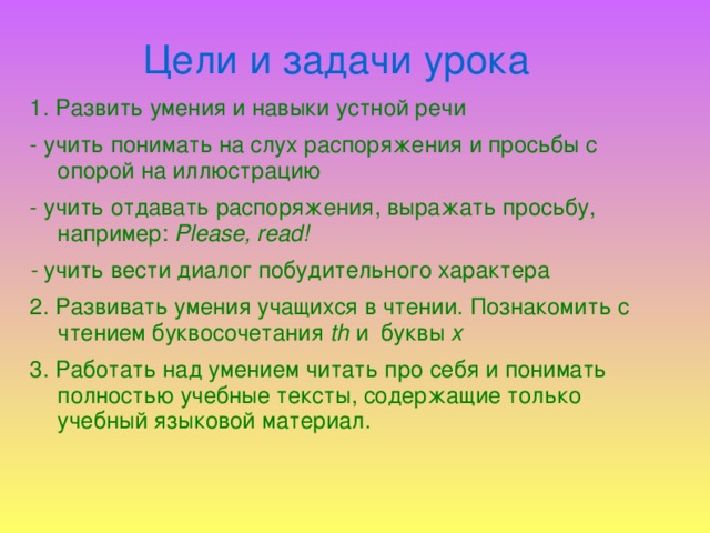 Цели и задачи урока 1. Развить умения и навыки устной речи - учить понимать на слух распоряжения и просьбы с опорой на иллюстрацию - учить отдавать распоряжения, выражать просьбу, например: Please, read! - учить вести диалог побудительного характера 2. Развивать умения учащихся в чтении. Познакомить с чтением буквосочетания th и буквы x 3. Работать над умением читать про себя и понимать полностью учебные тексты, содержащие только учебный языковой материал.