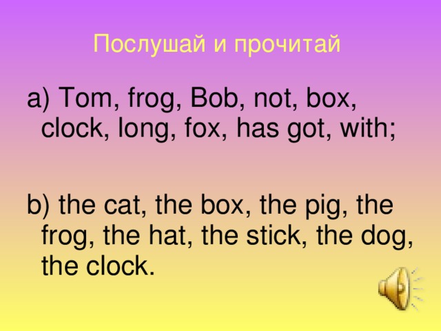 Послушай и прочитай  a) Tom, frog, Bob, not, box, clock, long, fox, has got, with; b) the cat, the box, the pig, the frog, the hat, the stick, the dog, the clock.