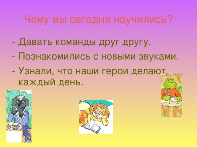 Чему мы сегодня научились? - Давать команды друг другу. - Познакомились с новыми звуками. - Узнали, что наши герои делают каждый день.