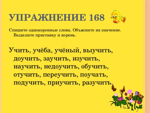 Упражнение 168 Спишите однокоренные слова. Объясните их значение. Выделите приставку и корень. Учить, учёба, учёный, выучить, доучить, заучить, изучить, научить, недоучить, обучить, отучить, переучить, поучать, подучить, приучить, разучить.