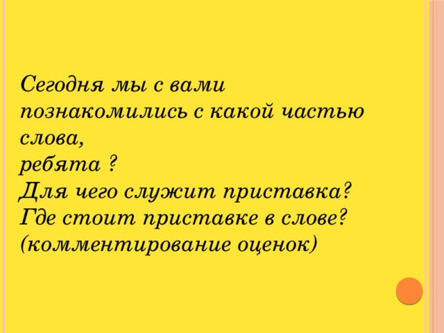 Cегодня мы с вами познакомились с какой частью слова, ребята ? Для чего служит приставка? Где стоит приставке в слове? (комментирование оценок)