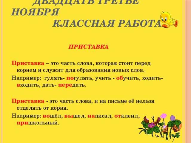 Двадцать третье ноября  Классная работа    ПРИСТАВКА  Приставка – это часть слова, которая стоит перед корнем и служит для образования новых слов. Например: гулять- по гулять, учить - об учить, ходить- в ходить, дать- пере дать.  Приставка  - это часть слова, и на письме её нельзя отделять от корня. Например: во шёл, вы шел, на писал, от клеил, при школьный.