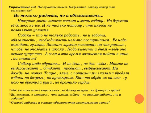 Упражнение 163. Послушайте текст. Подумайте, почему автор так озаглавил его?  Не только радость, но и обязанность…  Наверное ,очень многие хотят иметь собаку . Но держат её далеко не все. И не только потому , что иногда не позволяют условия.  Собака – это не только радость , но и забота, обязанность , необходимость чем-то поступиться . Её надо выводить гулять. Значит ,нужно вставать на час раньше , чтобы не опоздать в школу . Надо вывести и днём – ведь она живое существо . А если в это время захочется пойти в кино , на стадион?  Собаку надо обучать… И не день , не два –годы . Многие не выдерживают… Отдают , продают , выбрасывают. На дождь ,на мороз. Тощие , злые, с потухшими глазами бродят собаки по дворам , по пустырям. Кто-то обрёк их на это , у кого не дрогнула рука , не дрогнуло сердце.  