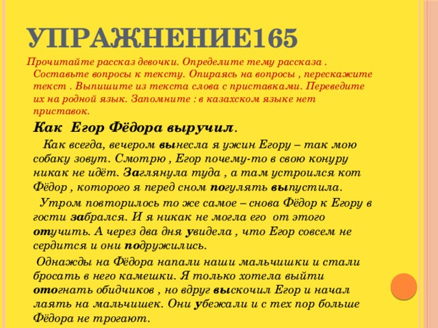 Упражнение165 Прочитайте рассказ девочки. Определите тему рассказа . Составьте вопросы к тексту. Опираясь на вопросы , перескажите текст . Выпишите из текста слова с приставками. Переведите их на родной язык. Запомните : в казахском языке нет приставок.  Как Егор Фёдора выручил .  Как всегда, вечером вы несла я ужин Егору – так мою собаку зовут. Смотрю , Егор почему-то в свою конуру никак не идёт. За глянула туда , а там устроился кот Фёдор , которого я перед сном по гулять вы пустила.  Утром повторилось то же самое – снова Фёдор к Егору в гости за брался. И я никак не могла его от этого от учить. А через два дня у видела , что Егор совсем не сердится и они по дружились.  Однажды на Фёдора напали наши мальчишки и стали бросать в него камешки. Я только хотела выйти ото гнать обидчиков , но вдруг вы скочил Егор и начал лаять на мальчишек. Они у бежали и с тех пор больше Фёдора не трогают.