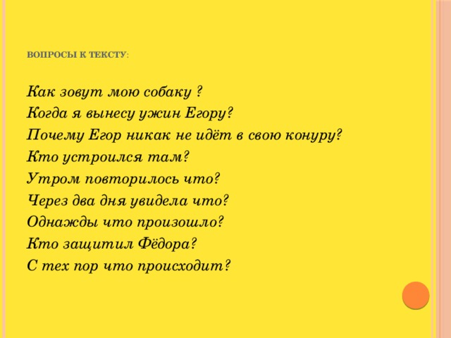 Вопросы к тексту :   Как зовут мою собаку ? Когда я вынесу ужин Егору? Почему Егор никак не идёт в свою конуру? Кто устроился там? Утром повторилось что? Через два дня увидела что? Однажды что произошло? Кто защитил Фёдора? С тех пор что происходит?