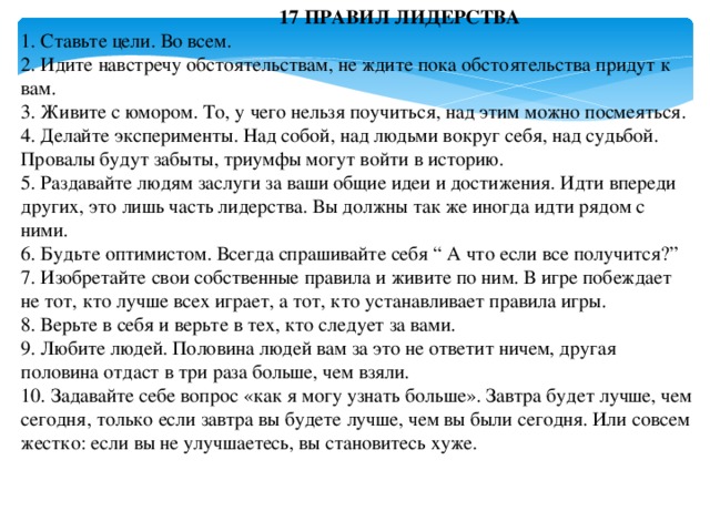 17 ПРАВИЛ ЛИДЕРСТВА  1. Ставьте цели. Во всем.  2. Идите навстречу обстоятельствам, не ждите пока обстоятельства придут к вам.  3. Живите с юмором. То, у чего нельзя поучиться, над этим можно посмеяться.  4. Делайте эксперименты. Над собой, над людьми вокруг себя, над судьбой. Провалы будут забыты, триумфы могут войти в историю.  5. Раздавайте людям заслуги за ваши общие идеи и достижения. Идти впереди других, это лишь часть лидерства. Вы должны так же иногда идти рядом с ними.  6. Будьте оптимистом. Всегда спрашивайте себя “ А что если все получится?”  7. Изобретайте свои собственные правила и живите по ним. В игре побеждает не тот, кто лучше всех играет, а тот, кто устанавливает правила игры.  8. Верьте в себя и верьте в тех, кто следует за вами.  9. Любите людей. Половина людей вам за это не ответит ничем, другая половина отдаст в три раза больше, чем взяли.  10. Задавайте себе вопрос «как я могу узнать больше». Завтра будет лучше, чем сегодня, только если завтра вы будете лучше, чем вы были сегодня. Или совсем жестко: если вы не улучшаетесь, вы становитесь хуже.