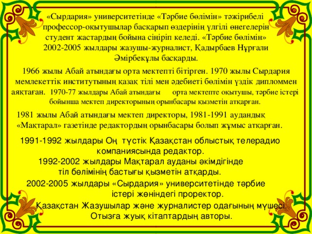 «Сырдария» университетінде «Тәрбие бөлімін» тәжірибелі профессор-оқытушылар басқарып өздерінің үлгілі өнегелерін  студент жастардың бойына сіңіріп келеді. «Тәрбие бөлімін» 2002-2005 жылдары жазушы-журналист, Қадырбаев Нұрғали  Әмірбекұлы басқарды. 1966 жылы Абай атындағы орта мектепті бітірген. 1970 жылы Сырдария  мемлекеттік институтының қазақ тілі мен әдебиеті бөлімін үздік дипломмен аяқтаған. 1970-77 жылдары Абай атындағы орта мектепте оқытушы, тәрбие істері бойынша мектеп директорының орынбасары қызметін атқарған. 1981 жылы Абай атындағы мектеп директоры, 1981-1991 аудандық «Мақтарал» газетінде редактордың орынбасары болып жұмыс атқарған. 1991-1992 жылдары Оң  түстік Қазақстан облыстық телерадио компаниясында редактор.  1992-2002 жылдары Мақтарал ауданы әкімдігінде тіл бөлімінің бастығы қызметін атқарды.   2002-2005 жылдары «Сырдария» университетінде тәрбие  істері жөніндегі проректор.   Қазақстан Жазушылар және журналистер одағының мүшесі. Отызға жуық кітаптардың авторы.