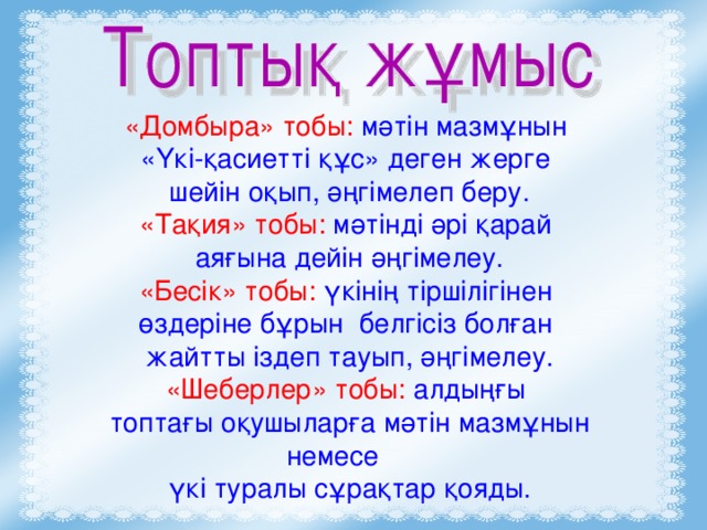 «Домбыра» тобы: мәтін мазмұнын «Үкі-қасиетті құс» деген жерге шейін оқып, әңгімелеп беру. «Тақия» тобы: мәтінді әрі қарай аяғына дейін әңгімелеу. «Бесік» тобы: үкінің тіршілігінен өздеріне бұрын белгісіз болған жайтты іздеп тауып, әңгімелеу. «Шеберлер» тобы: алдыңғы топтағы оқушыларға мәтін мазмұнын немесе үкі туралы сұрақтар қояды.