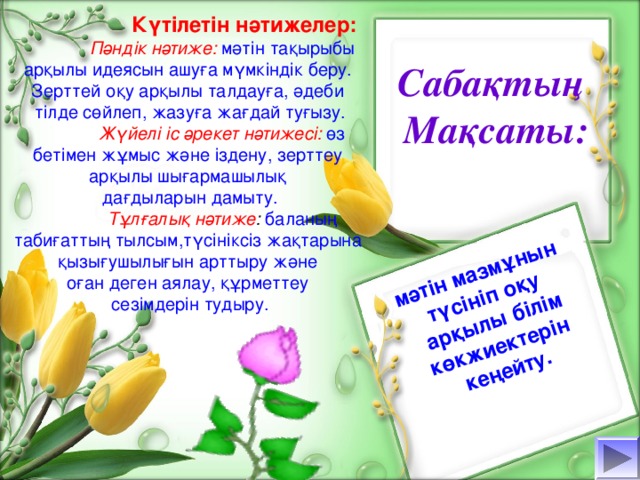 мәтін мазмұнын түсініп оқу арқылы білім көкжиектерін кеңейту.   Күтілетін нәтижелер:  Пәндік нәтиже:  мәтін тақырыбы арқылы идеясын ашуға мүмкіндік беру. Зерттей оқу арқылы талдауға, әдеби тілде сөйлеп, жазуға жағдай туғызу.  Жүйелі іс әрекет нәтижесі:  өз бетімен жұмыс және іздену, зерттеу арқылы шығармашылық дағдыларын дамыту.  Тұлғалық нәтиже :  баланың табиғаттың тылсым,түсініксіз жақтарына қызығушылығын арттыру және оған деген аялау, құрметтеу сезімдерін тудыру. Сабақтың Мақсаты: