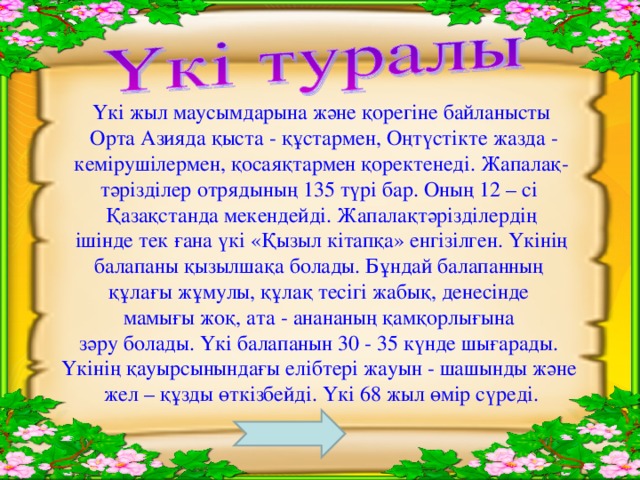 Үкі жыл маусымдарына және қорегіне байланысты  Орта Азияда қыста - құстармен, Оңтүстікте жазда -  кемірушілермен, қосаяқтармен қоректенеді. Жапалақ- тәрізділер отрядының 135 түрі бар.  Оның 12 – сі Қазақстанда мекендейді. Жапалақтәрізділердің  ішінде тек ғана үкі «Қызыл кітапқа» енгізілген. Үкінің балапаны қызылшақа болады. Бұндай балапанның құлағы жұмулы, құлақ тесігі жабық, денесінде мамығы жоқ, ата - анананың қамқорлығына зәру болады. Үкі балапанын 30 - 35 күнде шығарады. Үкінің қауырсынындағы елібтері жауын - шашынды және жел – құзды өткізбейді. Үкі 68 жыл өмір сүреді.