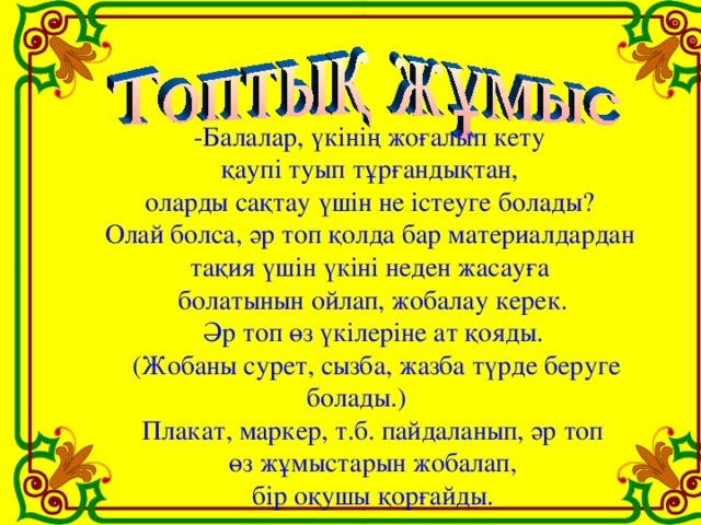 -Балалар, үкінің жоғалып кету қаупі туып тұрғандықтан, оларды сақтау үшін не істеуге болады? Олай болса, әр топ қолда бар материалдардан тақия үшін үкіні неден жасауға болатынын ойлап, жобалау керек. Әр топ өз үкілеріне ат қояды.  (Жобаны сурет, сызба, жазба түрде беруге болады.) Плакат, маркер, т.б. пайдаланып, әр топ  өз жұмыстарын жобалап, бір оқушы қорғайды.