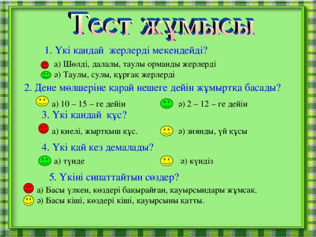 1. Үкі қандай жерлерді мекендейді?  а) Шөлді, далалы, таулы орманды жерлерді ә) Таулы, сулы, құрғақ жерлерді 2. Дене мөлшеріне қарай нешеге дейін жұмыртқа басады? а) 10 – 15 – ге дейін   ә) 2 – 12 – ге дейін 3. Үкі қандай құс? а) киелі, жыртқыш құс.   ә) зиянды, үй құсы 4. Үкі қай кез демалады? а) түнде    ә) күндіз 5 . Үкіні сипаттайтын сөздер? а) Басы үлкен, көздері бақырайған, қауырсындары жұмсақ. ә) Басы кіші, көздері кіші, қауырсыны қатты .