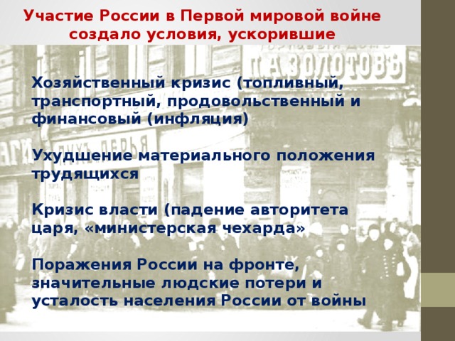 Участие России в Первой мировой войне создало условия, ускорившие наступление революции Хозяйственный кризис (топливный, транспортный, продовольственный и финансовый (инфляция)  Ухудшение материального положения трудящихся  Кризис власти (падение авторитета царя, «министерская чехарда»  Поражения России на фронте, значительные людские потери и усталость населения России от войны