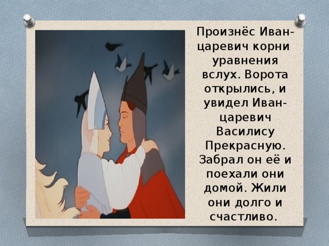 Произнёс Иван-царевич корни уравнения вслух. Ворота открылись, и увидел Иван-царевич Василису Прекрасную. Забрал он её и поехали они домой. Жили они долго и счастливо.