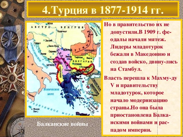 4.Турция в 1877-1914 гг. Но в правительство их не допустили.В 1909 г. фе-одалы начали мятеж. Лидеры младотурок бежали в Македонию и создав войско, двину-лись на Стамбул. Власть перешла к Махму-ду V и правительству младотурок, которое начало модернизацию страны.Но она была приостановлена Балка-нскими войнами и рас-падом империи. Балканские войны