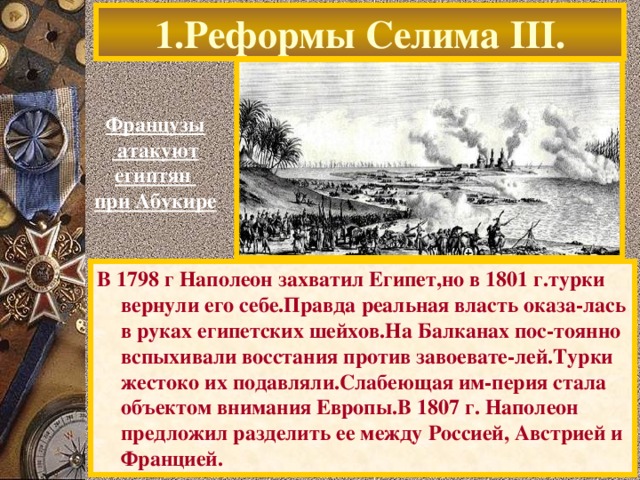 1.Реформы Селима III . Французы  атакуют египтян при Абукире В 1798 г Наполеон захватил Египет,но в 1801 г.турки вернули его себе.Правда реальная власть оказа-лась в руках египетских шейхов.На Балканах пос-тоянно вспыхивали восстания против завоевате-лей.Турки жестоко их подавляли.Слабеющая им-перия стала объектом внимания Европы.В 1807 г. Наполеон предложил разделить ее между Россией, Австрией и Францией.