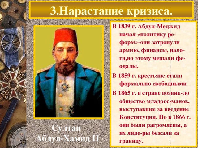 3.Нарастание кризиса. В 1839 г. Абдул-Меджид начал «политику ре-форм»-они затронули армию, финансы, нало-ги,но этому мешали фе-одалы. В 1859 г. крестьяне стали формально свободными В 1865 г. в стране возник-ло общество младоос-манов, выступавшее за введение Конституции. Но в 1866 г. они были рагромлены, а их лиде-ры бежали за границу. Султан Абдул-Хамид II