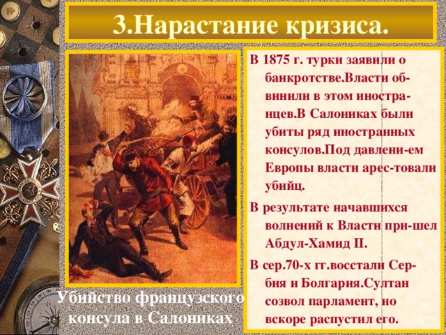 3.Нарастание кризиса. В 1875 г. турки заявили о банкротстве.Власти об-винили в этом иностра-нцев.В Салониках были убиты ряд иностранных консулов.Под давлени-ем Европы власти арес-товали убийц. В результате начавшихся волнений к Власти при-шел Абдул-Хамид II. В сер.70-х гг.восстали Сер-бия и Болгария.Султан созвол парламент, но вскоре распустил его. Убийство французского консула в Салониках